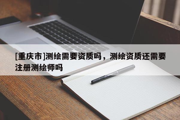 [重庆市]测绘需要资质吗，测绘资质还需要注册测绘师吗