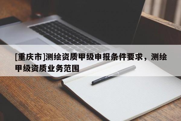 [重庆市]测绘资质甲级申报条件要求，测绘甲级资质业务范围