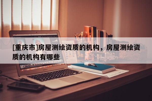 [重庆市]房屋测绘资质的机构，房屋测绘资质的机构有哪些