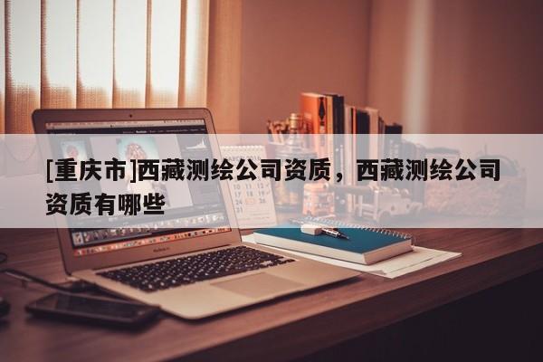 [重庆市] *** 测绘公司资质， *** 测绘公司资质有哪些