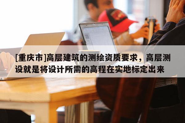 [重庆市]高层建筑的测绘资质要求，高层测设就是将设计所需的高程在实地标定出来