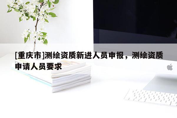 [重庆市]测绘资质新进人员申报，测绘资质申请人员要求