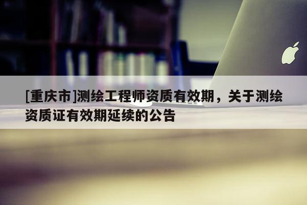 [重庆市]测绘工程师资质有效期，关于测绘资质证有效期延续的公告