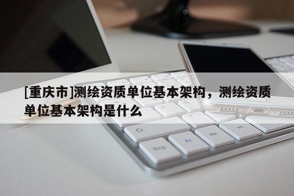 [重庆市]测绘资质单位基本架构，测绘资质单位基本架构是什么