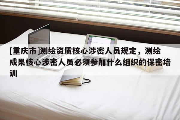 [重庆市]测绘资质核心涉密人员规定，测绘成果核心涉密人员必须参加什么组织的保密培训
