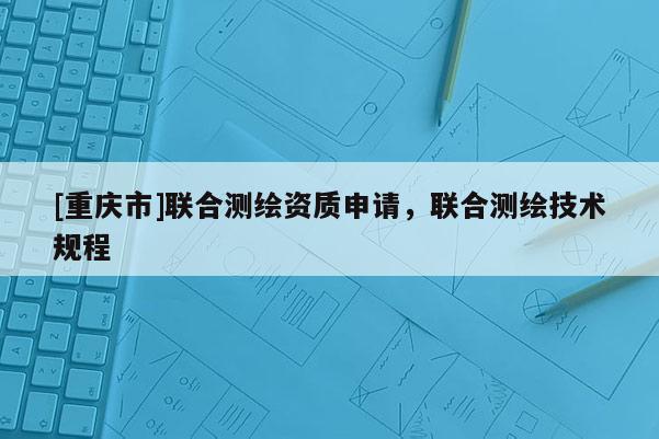 [重庆市]联合测绘资质申请，联合测绘技术规程