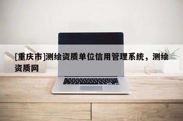 [重庆市]测绘资质单位信用管理系统，测绘资质网