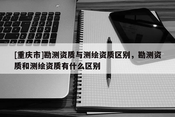 [重庆市]勘测资质与测绘资质区别，勘测资质和测绘资质有什么区别