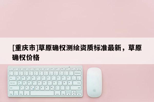 [重庆市]草原确权测绘资质标准最新，草原确权价格