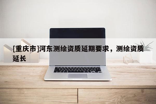 [重庆市]河东测绘资质延期要求，测绘资质延长