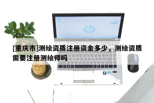 [重庆市]测绘资质注册资金多少，测绘资质需要注册测绘师吗