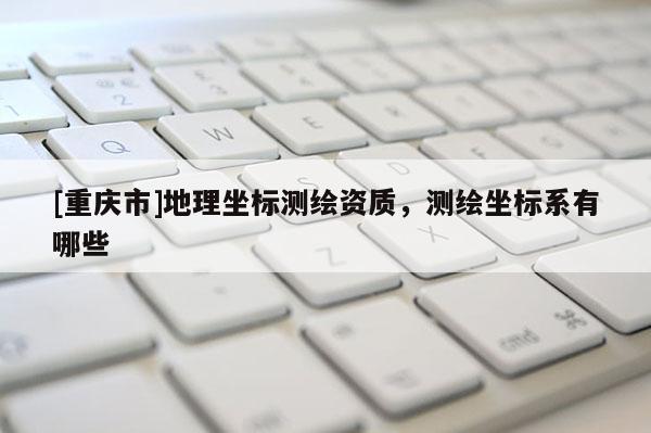 [重庆市]地理坐标测绘资质，测绘坐标系有哪些