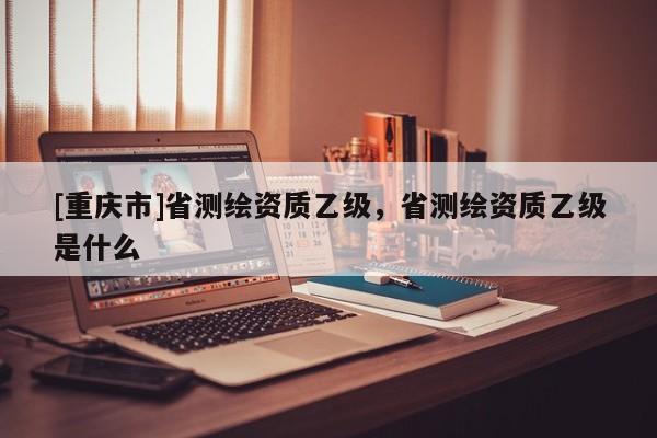 [重庆市]省测绘资质乙级，省测绘资质乙级是什么