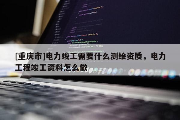 [重庆市]电力竣工需要什么测绘资质，电力工程竣工资料怎么做