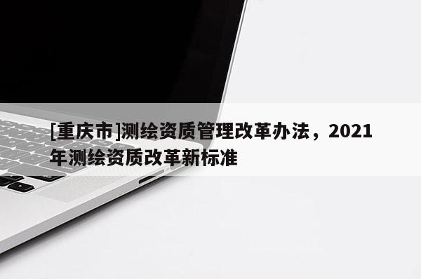 [重庆市]测绘资质管理改革办法，2021年测绘资质改革新标准
