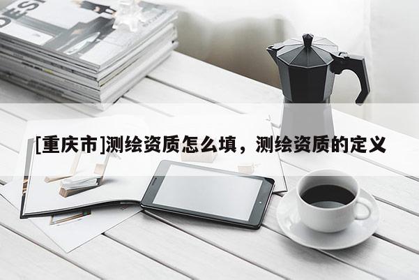 [重庆市]测绘资质怎么填，测绘资质的定义