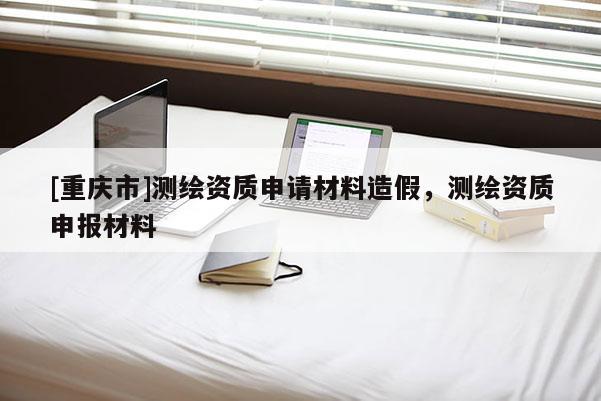 [重庆市]测绘资质申请材料造假，测绘资质申报材料
