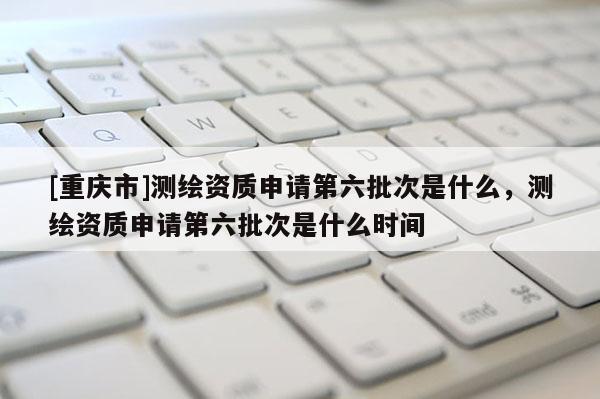 [重庆市]测绘资质申请第六批次是什么，测绘资质申请第六批次是什么时间