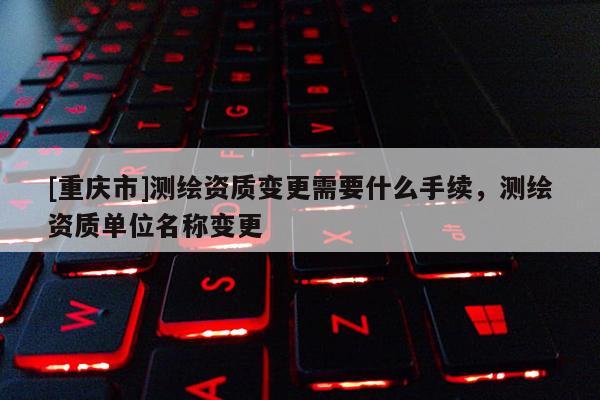 [重庆市]测绘资质变更需要什么手续，测绘资质单位名称变更