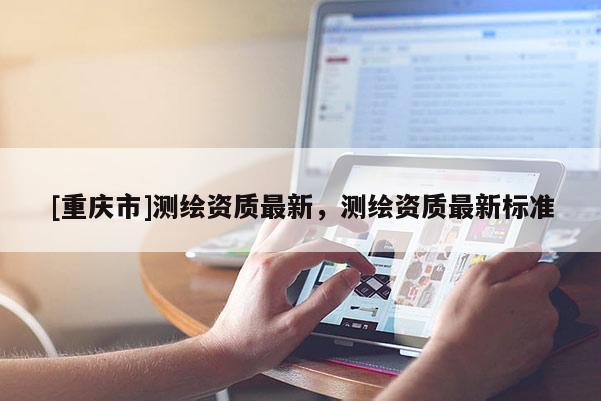 [重庆市]测绘资质最新，测绘资质最新标准