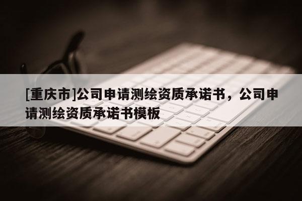 [重庆市]公司申请测绘资质承诺书，公司申请测绘资质承诺书模板