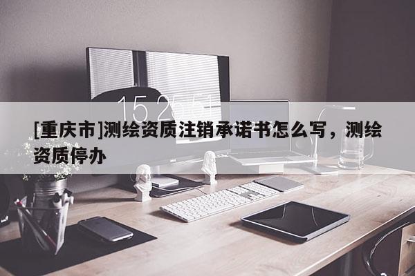 [重庆市]测绘资质注销承诺书怎么写，测绘资质停办