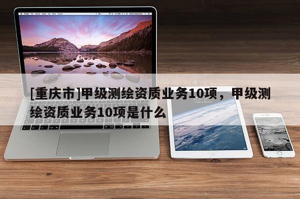 [重庆市]甲级测绘资质业务10项，甲级测绘资质业务10项是什么