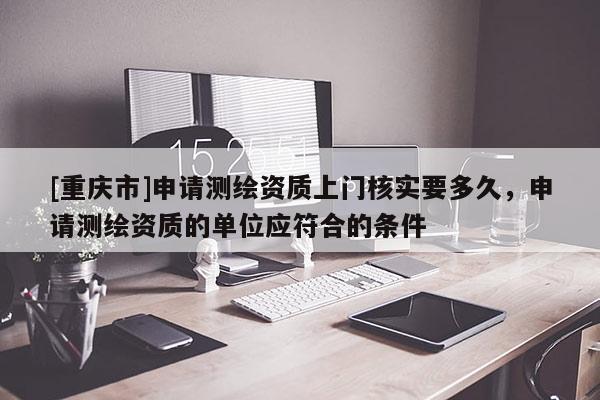 [重庆市]申请测绘资质上门核实要多久，申请测绘资质的单位应符合的条件