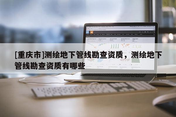 [重庆市]测绘地下管线勘查资质，测绘地下管线勘查资质有哪些