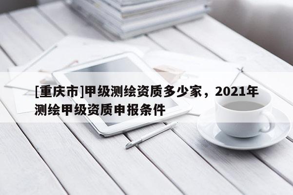 [重庆市]甲级测绘资质多少家，2021年测绘甲级资质申报条件