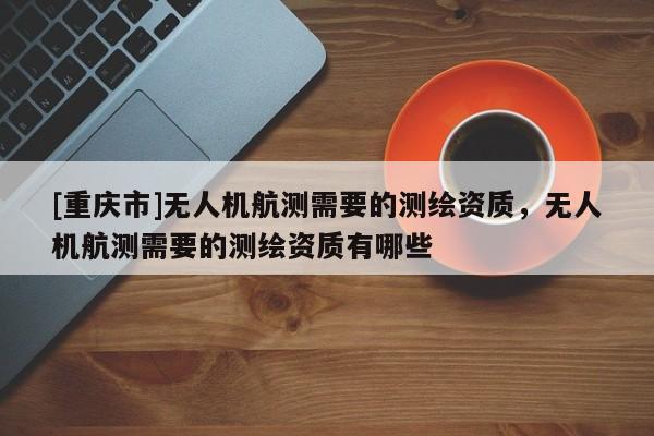 [重庆市]无人机航测需要的测绘资质，无人机航测需要的测绘资质有哪些