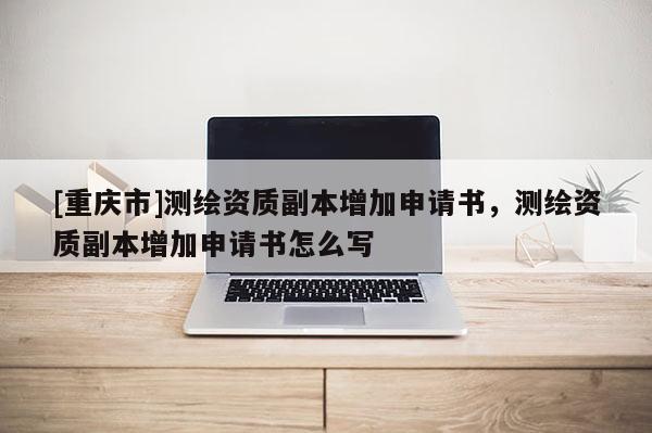 [重庆市]测绘资质副本增加申请书，测绘资质副本增加申请书怎么写