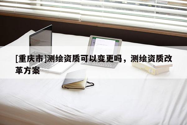 [重庆市]测绘资质可以变更吗，测绘资质改革方案