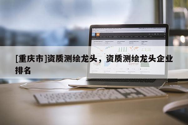 [重庆市]资质测绘龙头，资质测绘龙头企业排名