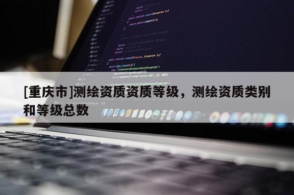 [重庆市]测绘资质资质等级，测绘资质类别和等级总数