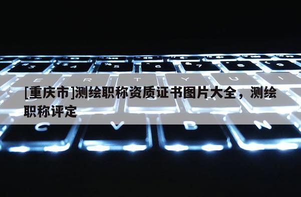 [重庆市]测绘职称资质证书图片大全，测绘职称评定