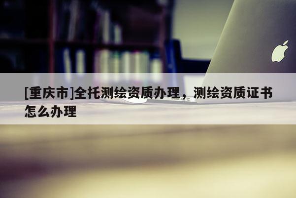 [重庆市]全托测绘资质办理，测绘资质证书怎么办理