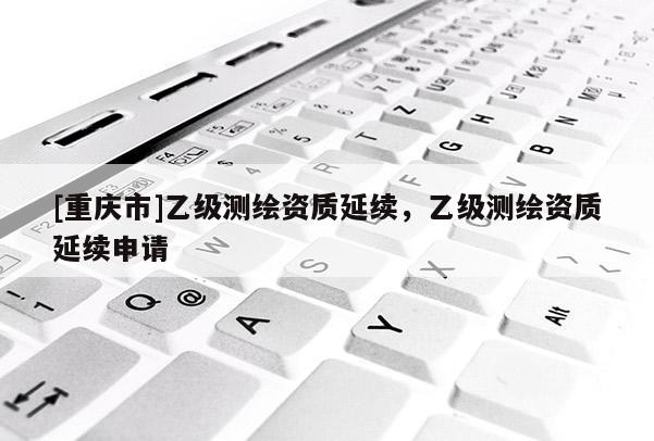 [重庆市]乙级测绘资质延续，乙级测绘资质延续申请
