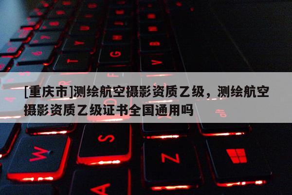 [重庆市]测绘航空摄影资质乙级，测绘航空摄影资质乙级证书全国通用吗