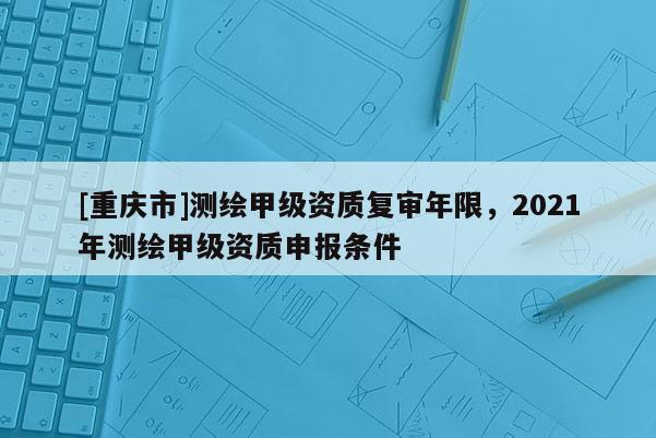 [重庆市]测绘甲级资质复审年限，2021年测绘甲级资质申报条件