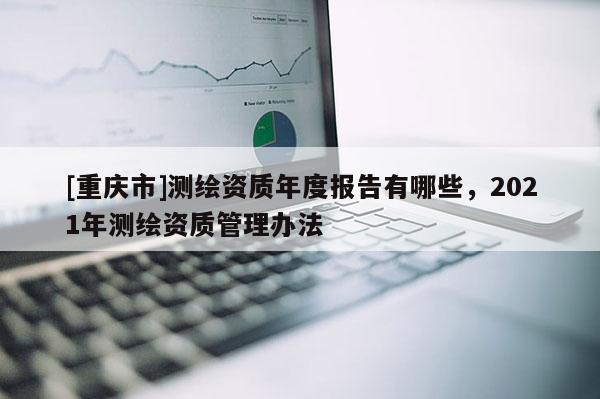 [重庆市]测绘资质年度报告有哪些，2021年测绘资质管理办法