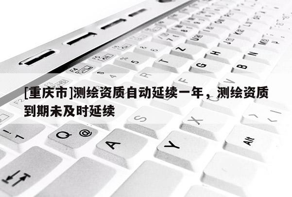 [重庆市]测绘资质自动延续一年，测绘资质到期未及时延续