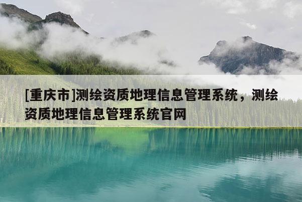 [重庆市]测绘资质地理信息管理系统，测绘资质地理信息管理系统官网