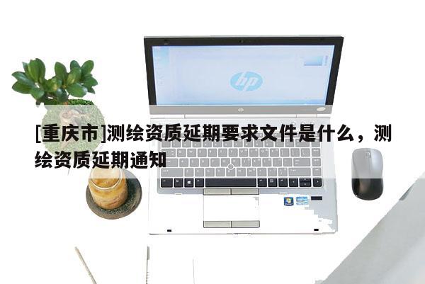 [重庆市]测绘资质延期要求文件是什么，测绘资质延期通知
