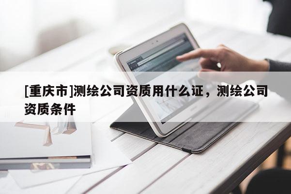 [重庆市]测绘公司资质用什么证，测绘公司资质条件