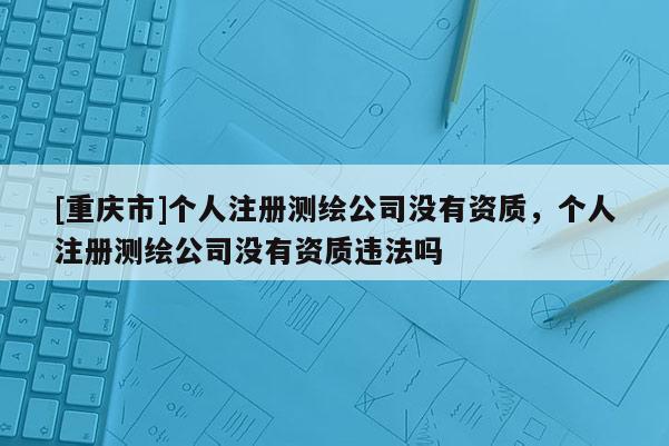 [重庆市]个人注册测绘公司没有资质，个人注册测绘公司没有资质违法吗