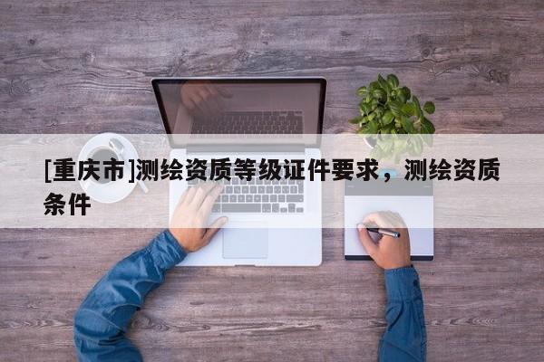 [重庆市]测绘资质等级证件要求，测绘资质条件