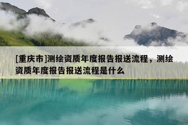[重庆市]测绘资质年度报告报送流程，测绘资质年度报告报送流程是什么