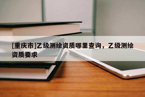 [重庆市]乙级测绘资质哪里查询，乙级测绘资质要求