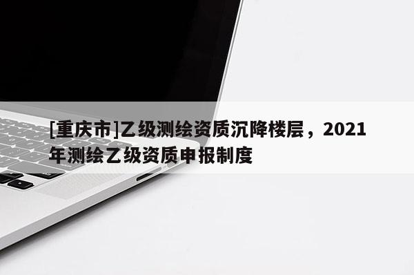 [重庆市]乙级测绘资质沉降楼层，2021年测绘乙级资质申报制度
